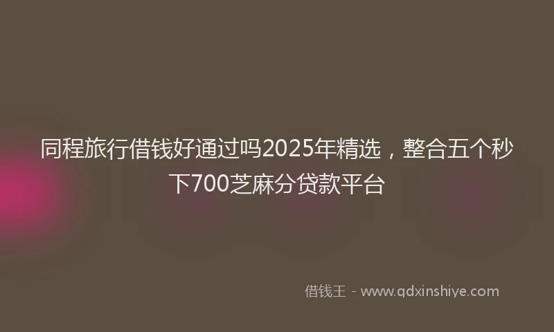 同程旅行借钱好通过吗2025年精选，整合五个秒下700芝麻分贷款平台