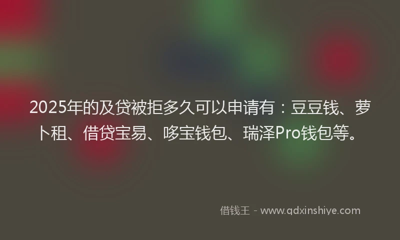 2025年的及贷被拒多久可以申请有：豆豆钱、萝卜租、借贷宝易、哆宝钱包、瑞泽Pro钱包等。