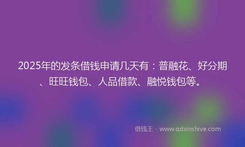 2025年的发条借钱申请几天有：普融花、好分期、旺旺钱包、人品借款、融悦钱包等。