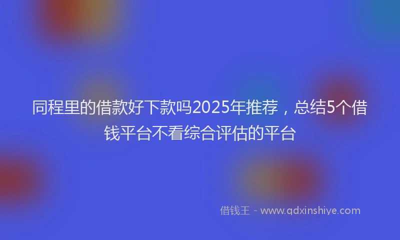 同程里的借款好下款吗2025年推荐，总结5个借钱平台不看综合评估的平台