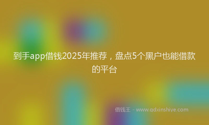 到手app借钱2025年推荐，盘点5个黑户也能借款的平台