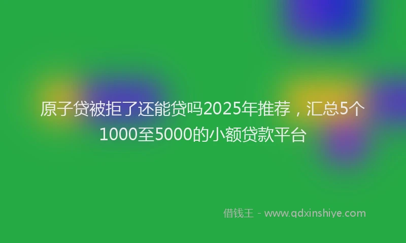 原子贷被拒了还能贷吗2025年推荐，汇总5个1000至5000的小额贷款平台