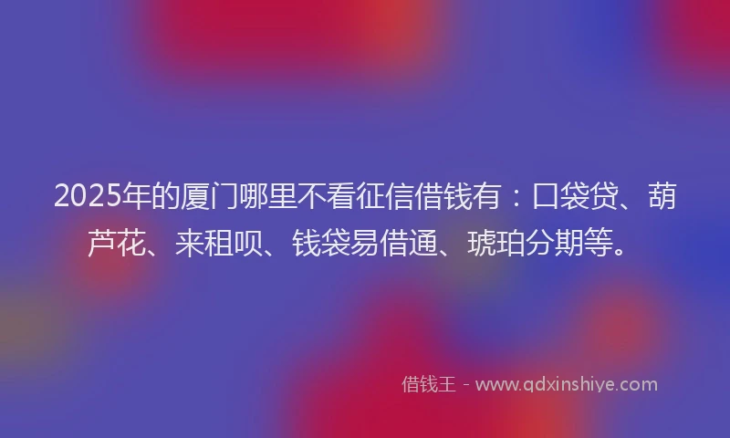 2025年的厦门哪里不看征信借钱有：口袋贷、葫芦花、来租呗、钱袋易借通、琥珀分期等。