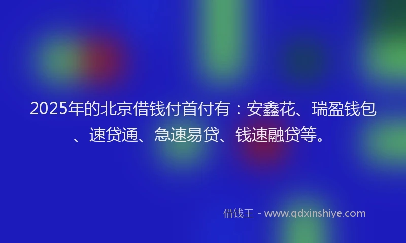 2025年的北京借钱付首付有：安鑫花、瑞盈钱包、速贷通、急速易贷、钱速融贷等。