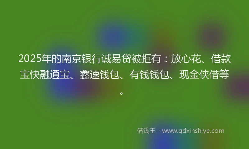 2025年的南京银行诚易贷被拒有：放心花、借款宝快融通宝、鑫速钱包、有钱钱包、现金侠借等。