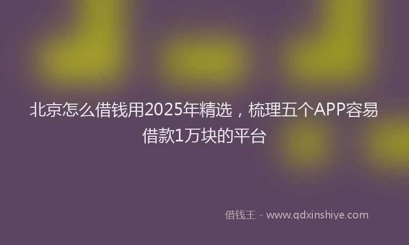 北京怎么借钱用2025年精选，梳理五个APP容易借款1万块的平台