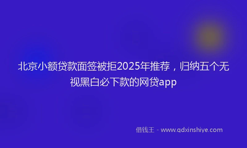 北京小额贷款面签被拒2025年推荐，归纳五个无视黑白必下款的网贷app