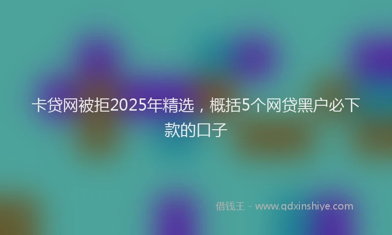 卡贷网被拒2025年精选，概括5个网贷黑户必下款的口子