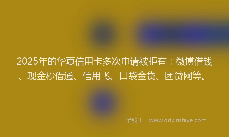 2025年的华夏信用卡多次申请被拒有：微博借钱、现金秒借通、信用飞、口袋金贷、团贷网等。