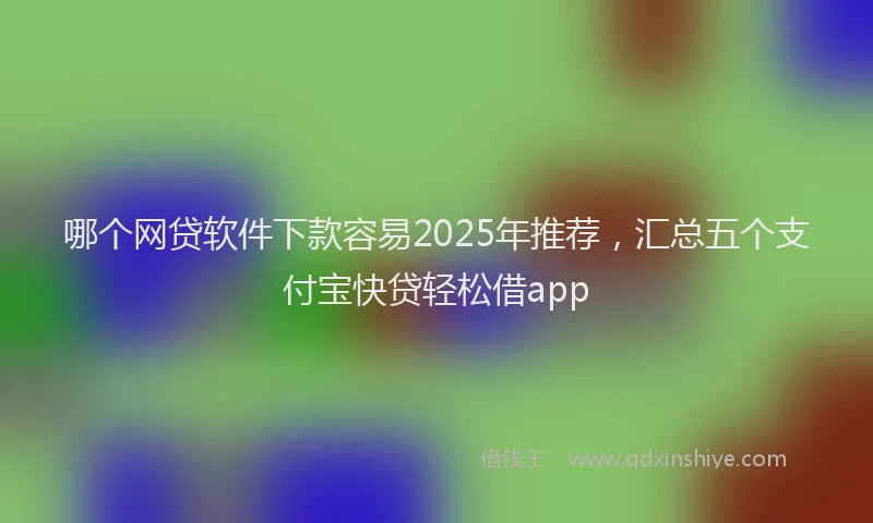哪个网贷软件下款容易2025年推荐，汇总五个支付宝快贷轻松借app