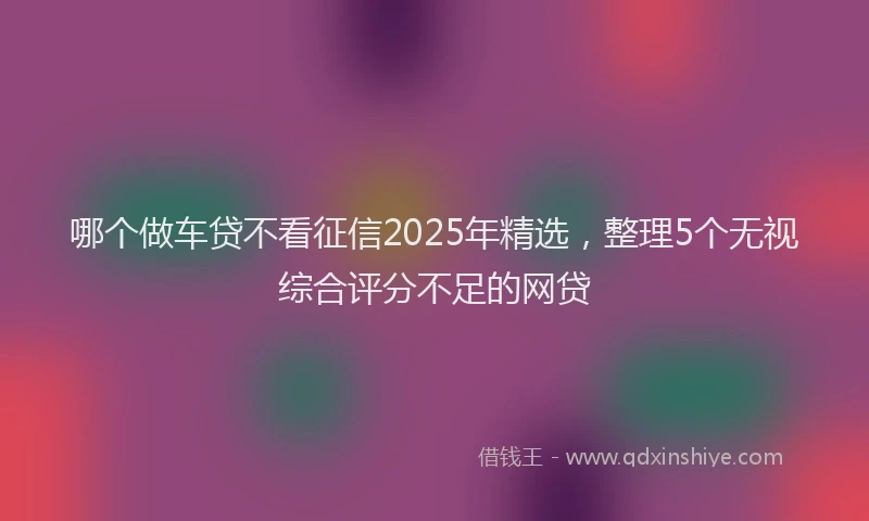 哪个做车贷不看征信2025年精选，整理5个无视综合评分不足的网贷