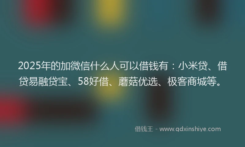 2025年的加微信什么人可以借钱有：小米贷、借贷易融贷宝、58好借、蘑菇优选、极客商城等。