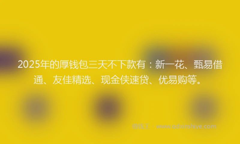 2025年的厚钱包三天不下款有：新一花、甄易借通、友佳精选、现金侠速贷、优易购等。