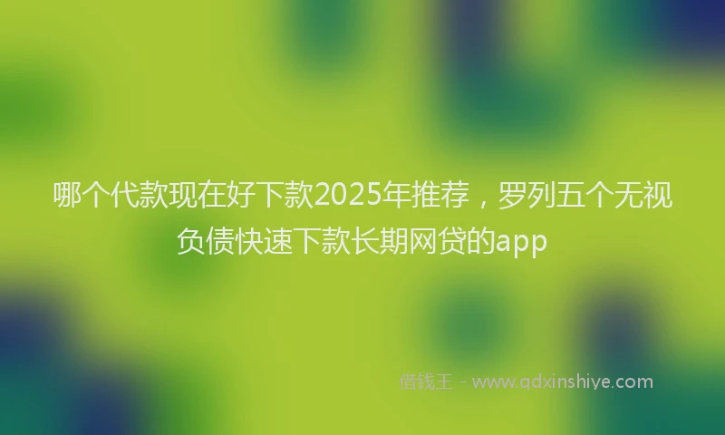 哪个代款现在好下款2025年推荐，罗列五个无视负债快速下款长期网贷的app