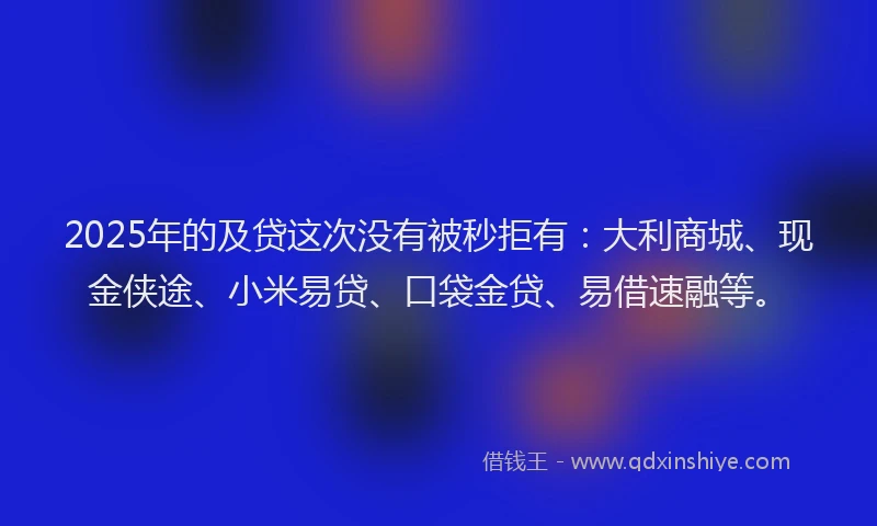 2025年的及贷这次没有被秒拒有：大利商城、现金侠途、小米易贷、口袋金贷、易借速融等。