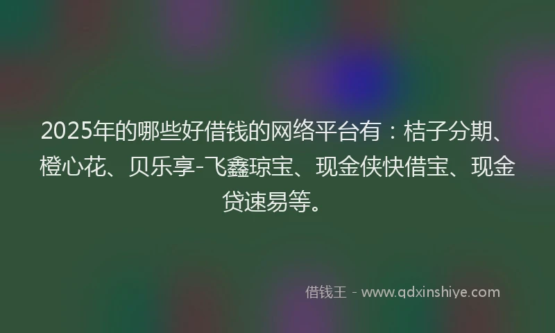 2025年的哪些好借钱的网络平台有：桔子分期、橙心花、贝乐享-飞鑫琼宝、现金侠快借宝、现金贷速易等。