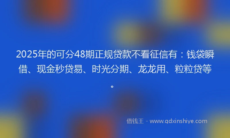 2025年的可分48期正规贷款不看征信有：钱袋瞬借、现金秒贷易、时光分期、龙龙用、粒粒贷等。