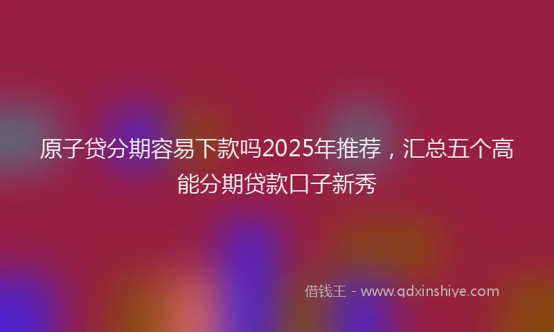 原子贷分期容易下款吗2025年推荐，汇总五个高能分期贷款口子新秀