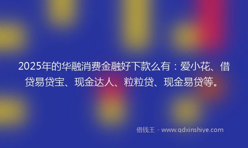 2025年的华融消费金融好下款么有：爱小花、借贷易贷宝、现金达人、粒粒贷、现金易贷等。