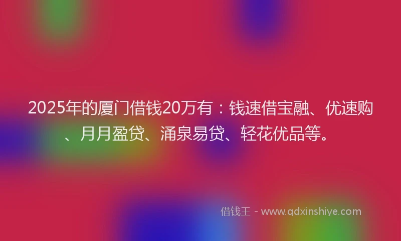 2025年的厦门借钱20万有：钱速借宝融、优速购、月月盈贷、涌泉易贷、轻花优品等。