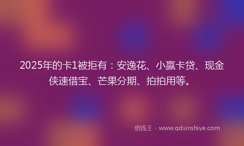 2025年的卡1被拒有：安逸花、小赢卡贷、现金侠速借宝、芒果分期、拍拍用等。