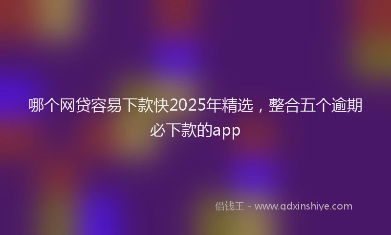 哪个网贷容易下款快2025年精选，整合五个逾期必下款的app