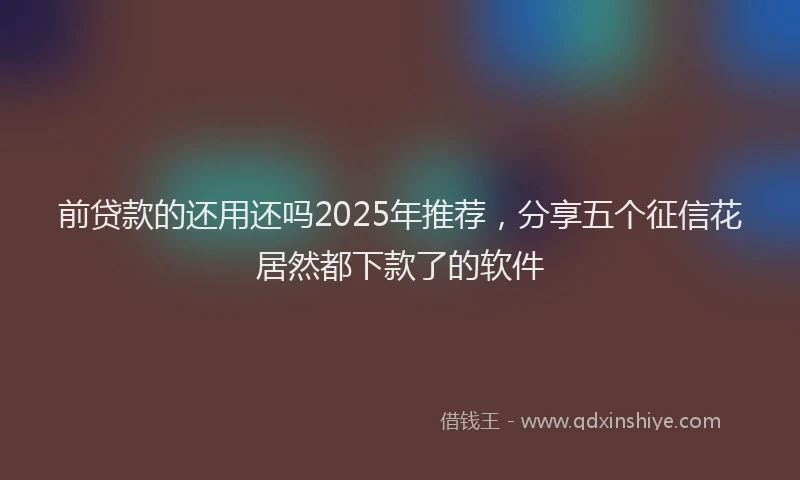 前贷款的还用还吗2025年推荐，分享五个征信花居然都下款了的软件