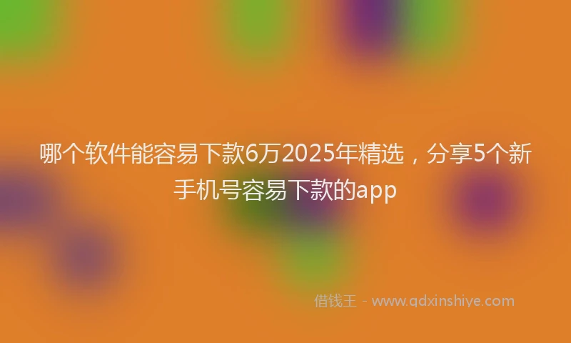 哪个软件能容易下款6万2025年精选，分享5个新手机号容易下款的app