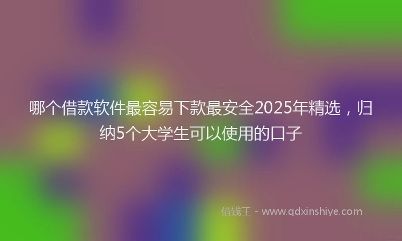 哪个借款软件最容易下款最安全2025年精选，归纳5个大学生可以使用的口子