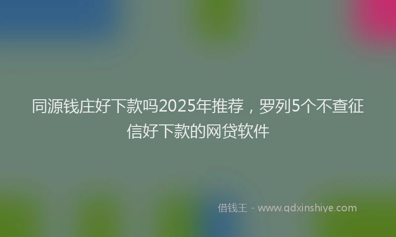 同源钱庄好下款吗2025年推荐，罗列5个不查征信好下款的网贷软件