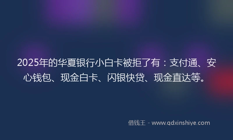 2025年的华夏银行小白卡被拒了有：支付通、安心钱包、现金白卡、闪银快贷、现金直达等。