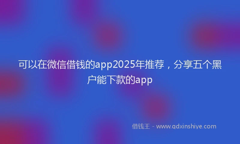 可以在微信借钱的app2025年推荐，分享五个黑户能下款的app