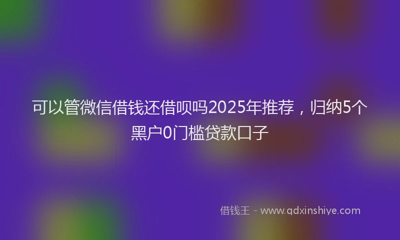 可以管微信借钱还借呗吗2025年推荐，归纳5个黑户0门槛贷款口子