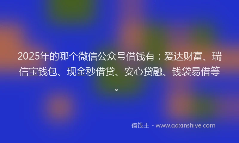 2025年的哪个微信公众号借钱有：爱达财富、瑞信宝钱包、现金秒借贷、安心贷融、钱袋易借等。