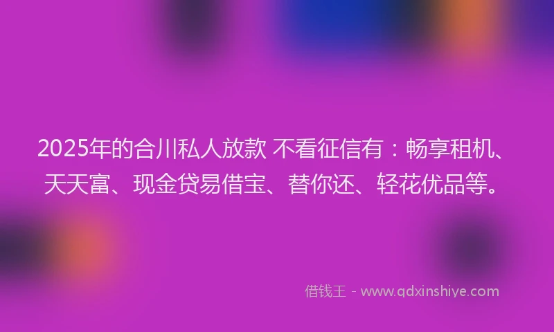2025年的合川私人放款 不看征信有：畅享租机、天天富、现金贷易借宝、替你还、轻花优品等。