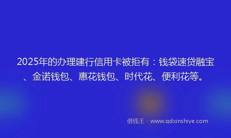 2025年的办理建行信用卡被拒有：钱袋速贷融宝、金诺钱包、惠花钱包、时代花、便利花等。