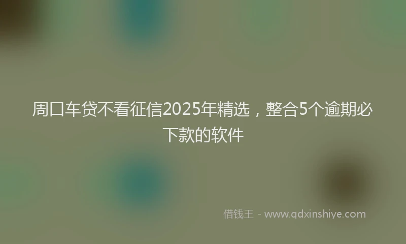 周口车贷不看征信2025年精选，整合5个逾期必下款的软件