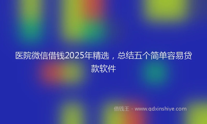 医院微信借钱2025年精选，总结五个简单容易贷款软件
