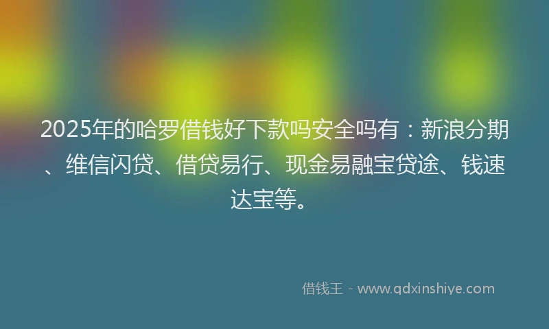 2025年的哈罗借钱好下款吗安全吗有：新浪分期、维信闪贷、借贷易行、现金易融宝贷途、钱速达宝等。