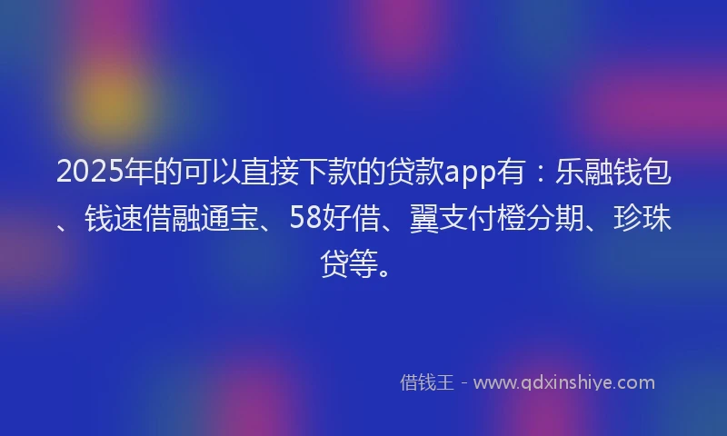 2025年的可以直接下款的贷款app有：乐融钱包、钱速借融通宝、58好借、翼支付橙分期、珍珠贷等。