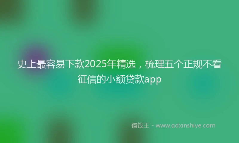 史上最容易下款2025年精选，梳理五个正规不看征信的小额贷款app
