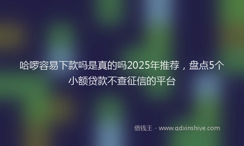 哈啰容易下款吗是真的吗2025年推荐，盘点5个小额贷款不查征信的平台
