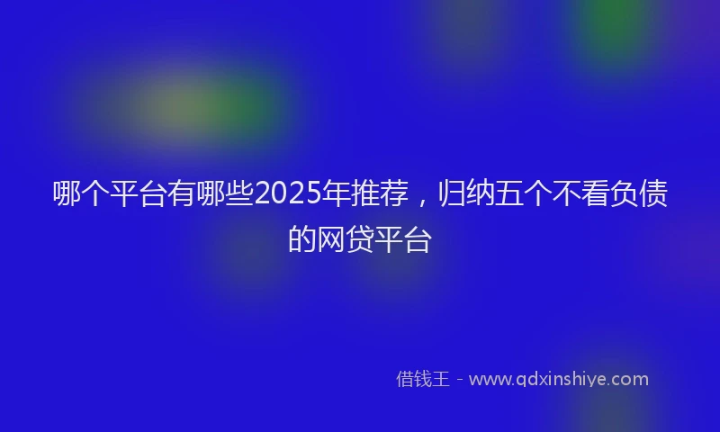 哪个平台有哪些2025年推荐，归纳五个不看负债的网贷平台