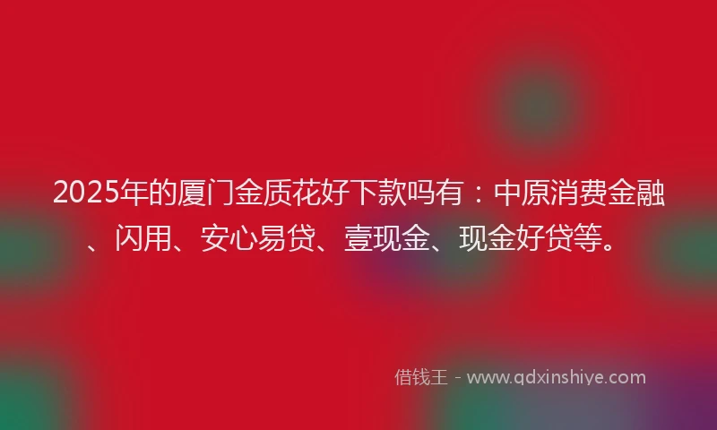 2025年的厦门金质花好下款吗有：中原消费金融、闪用、安心易贷、壹现金、现金好贷等。
