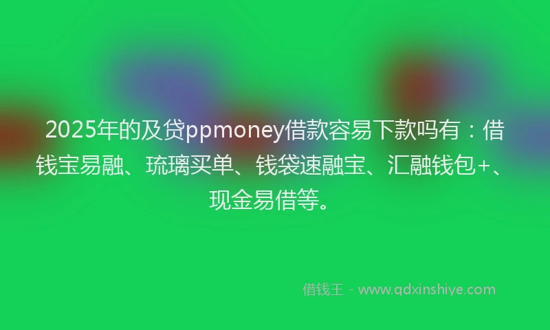 2025年的及贷ppmoney借款容易下款吗有：借钱宝易融、琉璃买单、钱袋速融宝、汇融钱包+、现金易借等。