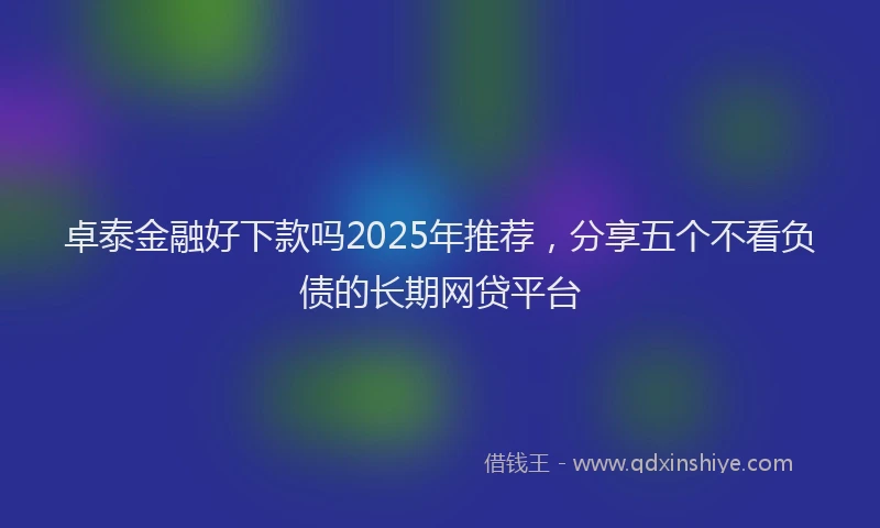 卓泰金融好下款吗2025年推荐，分享五个不看负债的长期网贷平台