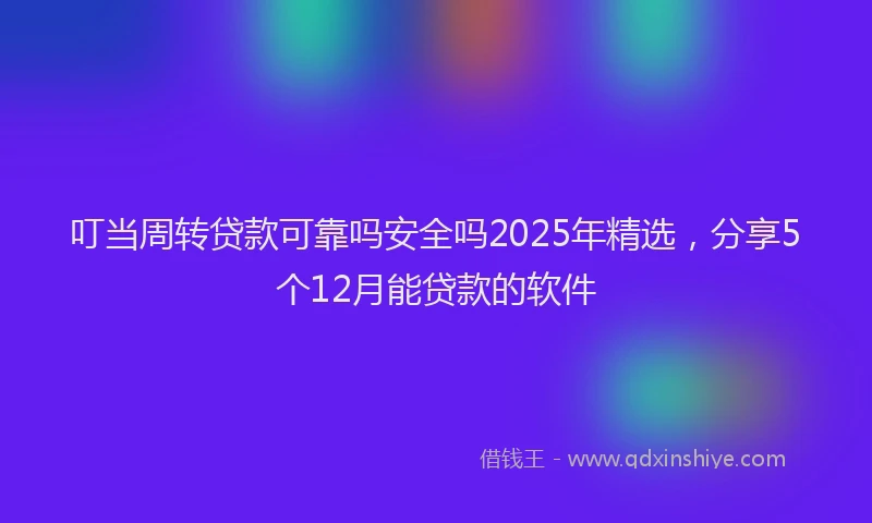 叮当周转贷款可靠吗安全吗2025年精选，分享5个12月能贷款的软件