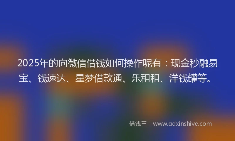 2025年的向微信借钱如何操作呢有：现金秒融易宝、钱速达、星梦借款通、乐租租、洋钱罐等。