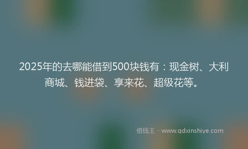 2025年的去哪能借到500块钱有：现金树、大利商城、钱进袋、享来花、超级花等。