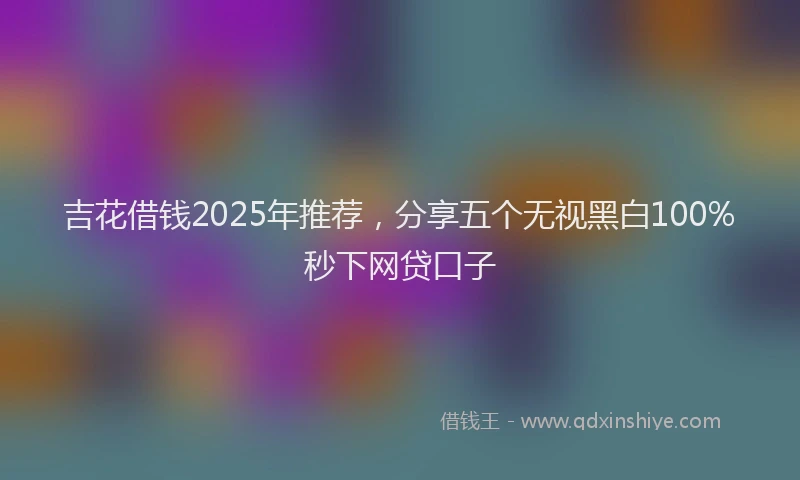 吉花借钱2025年推荐，分享五个无视黑白100%秒下网贷口子